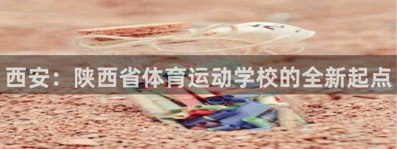 oety欧亿：西安：陕西省体育运动学校的全新起点